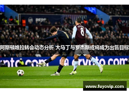 阿斯顿维拉转会动态分析 大马丁与罗杰斯或将成为出售目标