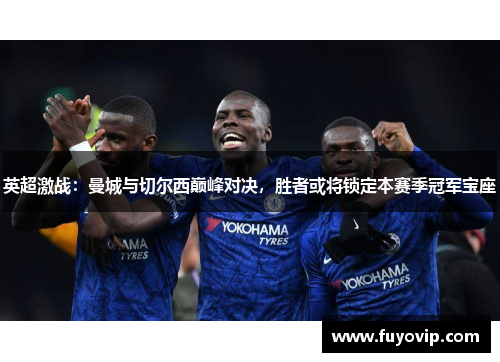 英超激战：曼城与切尔西巅峰对决，胜者或将锁定本赛季冠军宝座